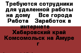 Требуются сотрудники для удаленной работы на дому. - Все города Работа » Заработок в интернете   . Хабаровский край,Комсомольск-на-Амуре г.